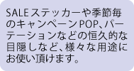 SALEステッカーや季節毎のキャンペーンPOP、パーテーションなどの恒久的な目隠しなど、様々な用途にお使い頂けます。